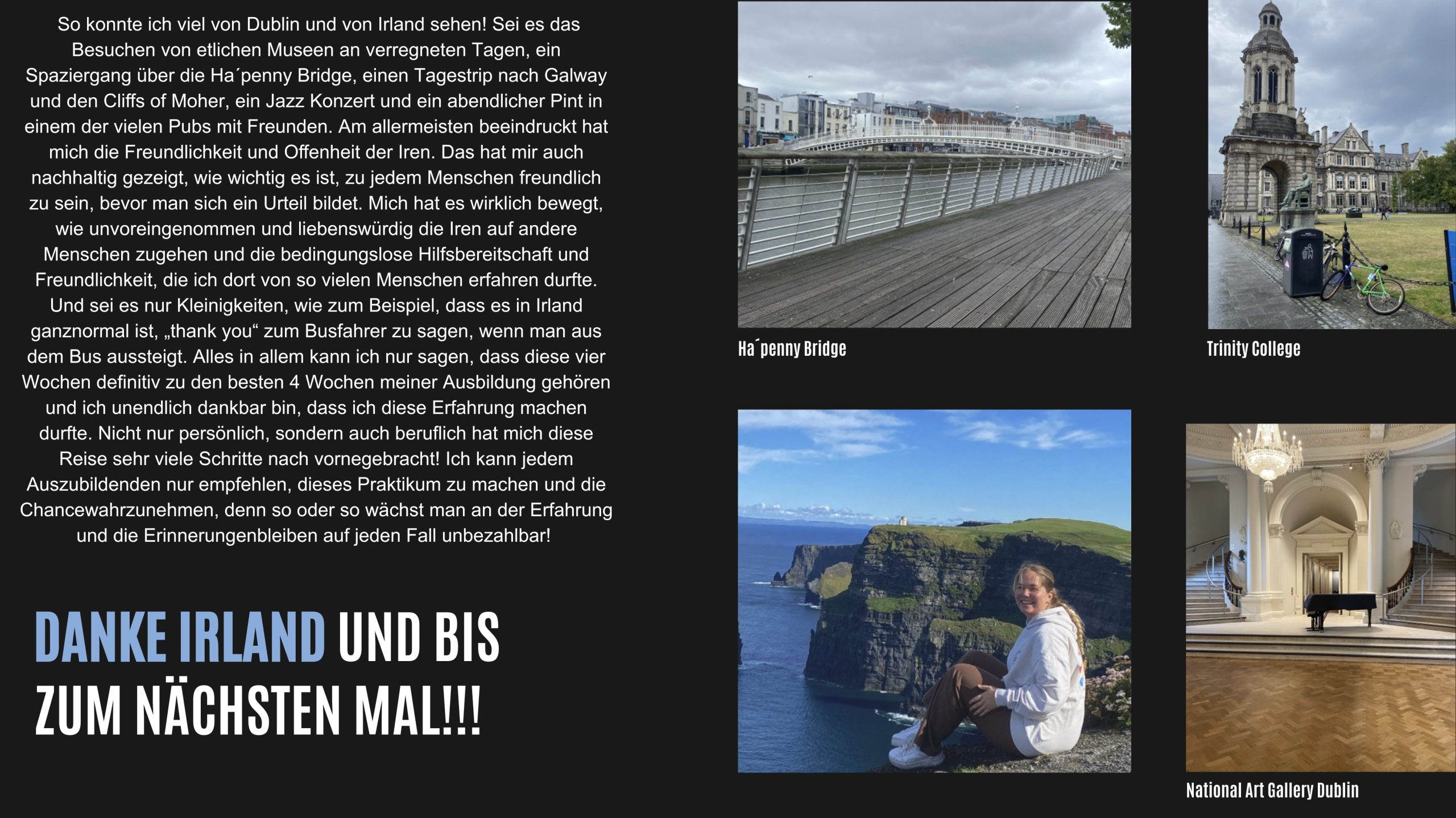 alt="Ich muss sagen, mein Arbeitsleben und meine Freizeit waren sehr getrennt. Nach einer 10 
Stunden Schicht und fast einer Stunde Hin- und Rückweg habe ich an meinen 
Arbeitstagen meistens nicht mehr sehr viel unternommen. 
Dafür war es umso besser, dass ich jede Woche 3 freie Tage hatte. So konnte ich viel von 
Dublin und von Irland sehen! 
Sei es das Besuchen von etlichen 
Museen an verregneten Tagen, ein 
Spaziergang über die Ha´penny 
Bridge, einen Tagestrip nach 
Galway und den Cliﬀs of Moher, 
ein Jazz Konzert und ein 
abendlicher Pint in einem der 
vielen Pubs mit Freunden.  Am allermeisten beeindruckt hat mich 
die Freundlichkeit und Oﬀenheit der Iren. 
Das hat mir auch nachhaltig gezeigt, wie 
wichtig es ist, zu jedem Menschen 
freundlich zu sein, bevor man sich ein 
Urteil bildet. 
Mich hat es wirklich bewegt, wie  Ha´penny Bridge  Trinity College  National Art Gallery Dublin  unvoreingenommen und liebenswürdig die Iren auf andere Menschen zugehen und die 
bedingungslose Hilfsbereitschaft und Freundlichkeit, die ich dort von so vielen Menschen 
erfahren durfte. Und sei es nur Kleinigkeiten, wie zum Beispiel, dass es in Irland ganz 
normal ist, „thank you“ zum Busfahrer zu sagen, wenn man aus dem Bus aussteigt. 
Alles in allem kann ich nur sagen, dass diese vier Wochen deﬁnitiv zu den besten 4 
Wochen meiner Ausbildung gehören und ich unendlich dankbar bin, dass ich diese 
Erfahrung machen 
durfte. Nicht nur 
persönlich, sondern 
auch beruﬂich hat 
mich diese Reise 
sehr viele Schritte 
nach vorne 
gebracht! 
Ich kann jedem 
Auszubildenden nur 
empfehlen, dieses 
Praktikum zu 
machen und die 
Chance 
wahrzunehmen, 
denn so oder so 
wächst man an der 
Erfahrung und die 
Erinnerungen 
bleiben auf jeden 
Fall unbezahlbar!  Danke Irland und bis zum nächsten Mal!"